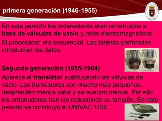 primera generación (1946-1955)
En este periodo los ordenadores eran construidos a
base de válvulas de vacío y relés electromagnéticos.
El procesador era secuencial. Las tarjetas perforadas
introducían los datos.
Segunda generación (1955-1964)
Aparece el transistor sustituyendo las válvulas de
vacío. Los transistores son mucho más pequeños,
desprenden menos calor y se averían menos. Por ello
los ordenadores han ido reduciendo su tamaño. En este
periodo se construyó el UNIVAC 1100.
 