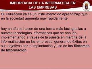 Su utilización ya es un instrumento de aprendizaje que
en la sociedad aumenta muy rápidamente.
hoy en día se hacen de una forma más fácil gracias a
nuevas tecnologías informáticas que se han ido
implementando a través de la puesta en marcha de la
informatización en las empresas, generando éxitos en
sus objetivos por la implantación y uso de los Sistemas
de Información.
IMPORTACIA DE LA INFORMATICA EN
LAS EMPRESAS
 