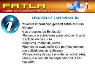 SECCIÓN DE INFORMACIÓN
•Muestra información general sobre el curso
•El tutor
•Los procesos de Evaluación
•Recursos o actividades para conocer el aula
•Explicación de curso
•Objetivos, metas del curso.
•Rúbrica de evaluación que permite conocer
que actividades se realizaran
•Valoraciones de cada una de las actividades,
para que el estudiante sepa cómo va a ser
evaluado.
 
