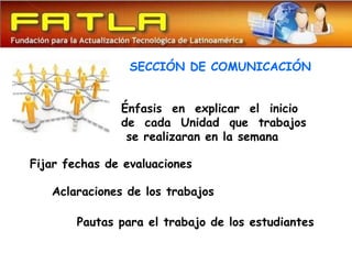 SECCIÓN DE COMUNICACIÓN


               Énfasis en explicar el inicio
               de cada Unidad que trabajos
                se realizaran en la semana

Fijar fechas de evaluaciones

   Aclaraciones de los trabajos

        Pautas para el trabajo de los estudiantes
 