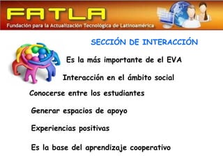 SECCIÓN DE INTERACCIÓN

         Es la más importante de el EVA

         Interacción en el ámbito social

Conocerse entre los estudiantes

Generar espacios de apoyo

Experiencias positivas

Es la base del aprendizaje cooperativo
 