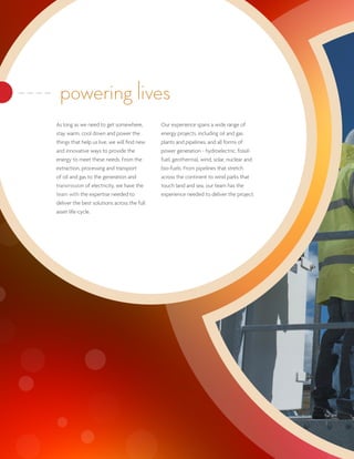 powering lives
As long as we need to get somewhere,         Our experience spans a wide range of
stay warm, cool down and power the           energy projects, including oil and gas
things that help us live, we will find new   plants and pipelines, and all forms of
and innovative ways to provide the           power generation - hydroelectric, fossil-
energy to meet these needs. From the         fuel, geothermal, wind, solar, nuclear and
extraction, processing and transport         bio-fuels. From pipelines that stretch
of oil and gas to the generation and         across the continent to wind parks that
transmission of electricity, we have the     touch land and sea, our team has the
team with the expertise needed to            experience needed to deliver the project.
deliver the best solutions across the full
asset life-cycle.
 