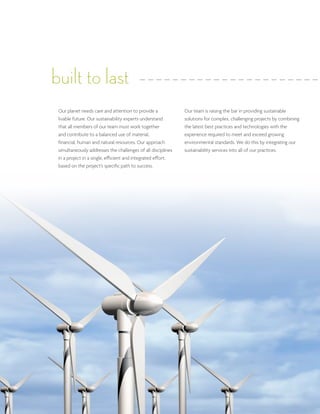 built to last
 Our planet needs care and attention to provide a             Our team is raising the bar in providing sustainable
 livable future. Our sustainability experts understand        solutions for complex, challenging projects by combining
 that all members of our team must work together              the latest best practices and technologies with the
 and contribute to a balanced use of material,                experience required to meet and exceed growing
 financial, human and natural resources. Our approach         environmental standards. We do this by integrating our
 simultaneously addresses the challenges of all disciplines   sustainability services into all of our practices.
 in a project in a single, efficient and integrated effort,
 based on the project’s specific path to success.
 