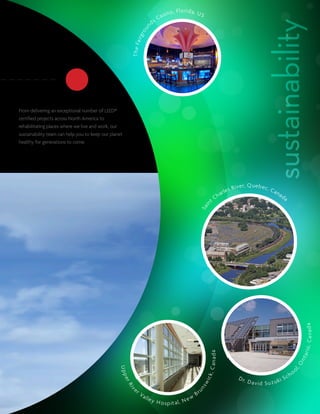 si n   o , F l o ri d a, U S
                                                                                       Ca
                                                                                  ds




                                                                                                                                                                     sustainability
                                                                              n
                                                                           ou
                                                                    i rg r
                                                           T h e Fa
From delivering an exceptional number of LEED®
certified projects across North America to
rehabilitating places where we live and work, our
sustainability team can help you to keep our planet
healthy for generations to come.




                                                                                                                                                       e r, Q u e b e c ,
                                                                                                                                             e   s Riv                    Ca
                                                                                                                                  h     ar l                                   na
                                                                                                                                                                                    da
                                                                                                                               tC
                                                                                                                          in
                                                                                                                   Sa




                                                                                                                                                                                                         a na d a
                                                                                                                                                                                                  rio, C
                                                                                                                           C an a d a




                                                                                                                                                                                                 n ta
                                                                                                                                                                                             O
                                                 U pp




                                                                                                                                                                                            oo
                                                                                                                                                                                            l,




                                                                                                                                                                                        h
                                                                                                                          c k,




                                                                                                                                                      D r.                           Sc
                                                                                                                                                             D avid Su z uki
                                                      er




                                                                                                                      wi
                                                      Ri




                                                                                                                  ns




                                                            er                                                        u
                                                        v




                                                                  Va                                             Br
                                                                        lle y                                w
                                                                                       H o s p it a l, N e
 