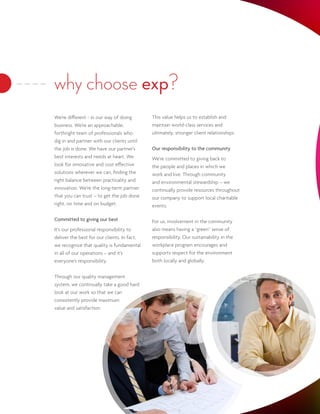 why choose exp?
We’re different - in our way of doing        This value helps us to establish and
business. We’re an approachable,             maintain world-class services and
forthright team of professionals who         ultimately, stronger client relationships.
dig in and partner with our clients until
the job is done. We have our partner’s       Our responsibility to the community
best interests and needs at heart. We        We’re committed to giving back to
look for innovative and cost effective       the people and places in which we
solutions wherever we can, finding the       work and live. Through community
right balance between practicality and       and environmental stewardship – we
innovation. We’re the long-term partner      continually provide resources throughout
that you can trust – to get the job done     our company to support local charitable
right, on time and on budget.                events.

Committed to giving our best                 For us, involvement in the community
It’s our professional responsibility to      also means having a “green” sense of
deliver the best for our clients. In fact,   responsibility. Our sustainability in the
we recognize that quality is fundamental     workplace program encourages and
in all of our operations – and it’s          supports respect for the environment
everyone’s responsibility.                   both locally and globally.


Through our quality management
system, we continually take a good hard
look at our work so that we can
consistently provide maximum
value and satisfaction.
 
