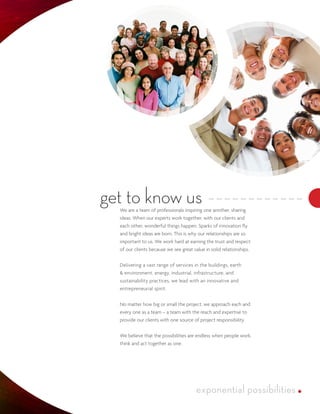 get to know us
  We are a team of professionals inspiring one another, sharing
  ideas. When our experts work together, with our clients and
  each other, wonderful things happen. Sparks of innovation fly
  and bright ideas are born. This is why our relationships are so
  important to us. We work hard at earning the trust and respect
  of our clients because we see great value in solid relationships.


  Delivering a vast range of services in the buildings, earth
  & environment, energy, industrial, infrastructure, and
  sustainability practices, we lead with an innovative and
  entrepreneurial spirit.


  No matter how big or small the project, we approach each and
  every one as a team – a team with the reach and expertise to
  provide our clients with one source of project responsibility.


  We believe that the possibilities are endless when people work,
  think and act together as one.
 