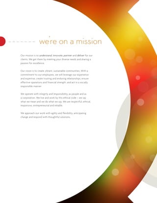 we’re on a mission
Our mission is to understand, innovate, partner and deliver for our
clients. We get there by meeting your diverse needs and sharing a
passion for excellence.


Our vision is to create vibrant, sustainable communities. With a
commitment to our employees, we will leverage our experience
and expertise, create trusting and enduring relationships, ensure
effective operations and financial strength, and act in a socially
responsible manner.


We operate with integrity and responsibility, as people and as
a corporation. We live and work by this ethical code – we say
what we mean and we do what we say. We are respectful, ethical,
responsive, entrepreneurial and reliable.


We approach our work with agility and flexibility, anticipating
change and respond with thoughtful solutions.
 