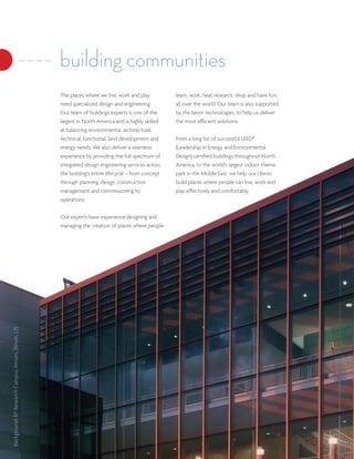 building communities
                                                      The places where we live, work and play          learn, work, heal, research, shop and have fun,
                                                      need specialized design and engineering.         all over the world. Our team is also supported
                                                      Our team of buildings experts is one of the      by the latest technologies, to help us deliver
                                                      largest in North America and is highly skilled   the most efficient solutions.
                                                      at balancing environmental, architectural,
                                                      technical, functional, land development and      From a long list of successful LEED®
                                                      energy needs. We also deliver a seamless         (Leadership in Energy and Environmental
                                                      experience by providing the full spectrum of     Design) certified buildings throughout North
                                                      integrated design engineering services across    America, to the world’s largest indoor theme
                                                      the building’s entire lifecycle – from concept   park in the Middle East, we help our clients
                                                      through planning, design, construction           build places where people can live, work and
                                                      management and commissioning to                  play effectively and comfortably.
                                                      operations.


                                                      Our experts have experience designing and
                                                      managing the creation of places where people
Background: BP Research Campus Atrium, Illinois, US
 