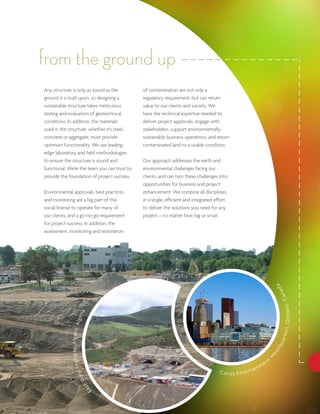 from the ground up
Any structure is only as sound as the         of contamination are not only a
ground it is built upon, so designing a       regulatory requirement, but can return
sustainable structure takes meticulous        value to our clients and society. We
testing and evaluation of geotechnical        have the technical expertise needed to
conditions. In addition, the materials        deliver project approvals, engage with
used in the structure, whether it’s steel,    stakeholders, support environmentally-
concrete or aggregate, must provide           sustainable business operations, and return
optimum functionality. We use leading-        contaminated land to a usable condition.
edge laboratory and field methodologies
to ensure the structure is sound and          Our approach addresses the earth and
functional. We’re the team you can trust to   environmental challenges facing our
provide the foundation of project success.    clients, and can turn these challenges into
                                              opportunities for business and project
Environmental approvals, best practices       enhancement. We combine all disciplines
and monitoring are a big part of the          in a single, efficient and integrated effort
social license to operate for many of         to deliver the solutions you need for any
our clients, and a go-no-go requirement       project – no matter how big or small.
for project success. In addition, the
assessment, monitoring and restoration




                                                                                                                            da
                                                                                                                                             ana
                                                                                                                            O n t a ri o , C
                         ia
                   lg e r
             ay, A lg ie rs, A




                                                                                                                                t e r s,
                                                                                                                            u ar
                                                                                                                            dq
                                                                                                                        ea
              Hi g h w




                                                                                                                       H




                                                                                                                   e   nt
                                                                                                              in m
                                                                                     C o r u s E n te r t a
                        st
                     We              -
                                 ast
                                   E
 