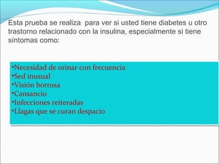 Esta prueba se realiza para ver si usted tiene diabetes u otro
trastorno relacionado con la insulina, especialmente si tiene
síntomas como:
•Necesidad de orinar con frecuencia
•Sed inusual
•Visión borrosa
•Cansancio
•Infecciones reiteradas
•Llagas que se curan despacio
•Necesidad de orinar con frecuencia
•Sed inusual
•Visión borrosa
•Cansancio
•Infecciones reiteradas
•Llagas que se curan despacio
 