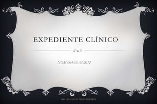 EXPEDIENTE CLÍNICO
NOM-004-SSA3-2012
DR LUIS MANUEL PEREZ HERRERA
 