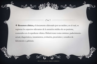  Resumen clínico, al documento elaborado por un médico, en el cual, se
registran los aspectos relevantes de la atención médica de un paciente,
contenidos en el expediente clínico. Deberá tener como mínimo: padecimiento
actual, diagnósticos, tratamientos, evolución, pronóstico y estudios de
laboratorio y gabinete.
DR LUIS MANUEL PEREZ HERRERA
 
