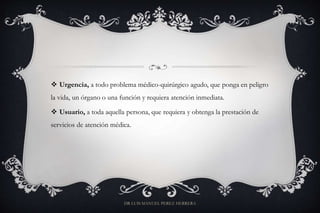  Urgencia, a todo problema médico-quirúrgico agudo, que ponga en peligro
la vida, un órgano o una función y requiera atención inmediata.
 Usuario, a toda aquella persona, que requiera y obtenga la prestación de
servicios de atención médica.
DR LUIS MANUEL PEREZ HERRERA
 