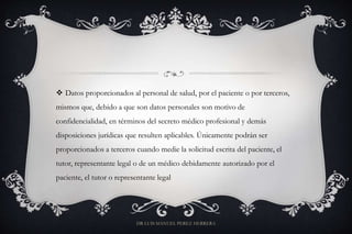  Datos proporcionados al personal de salud, por el paciente o por terceros,
mismos que, debido a que son datos personales son motivo de
confidencialidad, en términos del secreto médico profesional y demás
disposiciones jurídicas que resulten aplicables. Únicamente podrán ser
proporcionados a terceros cuando medie la solicitud escrita del paciente, el
tutor, representante legal o de un médico debidamente autorizado por el
paciente, el tutor o representante legal
DR LUIS MANUEL PEREZ HERRERA
 