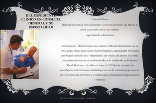 DEL EXPEDIENTE
CLÍNICO EN CONSULTA
GENERAL Y DE
ESPECIALIDAD
Historia Clínica.
Deberá elaborarla el personal médico y otros profesionales del área de la
salud, de acuerdo con las necesidades
específicas de información
interrogatorio.- Deberá tener como mínimo: ficha de identificación, en su
caso, grupo étnico, antecedentes heredofamiliares, antecedentes personales
patológicos (incluido uso y dependencia del tabaco, del alcohol y de otras
sustancias psicoactivas, de conformidad con lo establecido en la Norma
Oficial Mexicana, referida en el numeral 3.12 de esta norma) y no
patológicos, padecimiento actual (indagar acerca de tratamientos previos de
tipo convencional, alternativos y tradicionales) e interrogatorio por aparatos
y sistemas;
DR LUIS MANUEL PEREZ HERRERA
 
