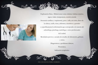 Exploración física.- Deberá tener como mínimo: habitus exterior,
signos vitales (temperatura, tensión arterial,
frecuencia cardiaca y respiratoria), peso y talla, así como, datos de
la cabeza, cuello, tórax, abdomen, miembros y genitales
o específicamente la información que corresponda a la materia del
odontólogo, psicólogo, nutriólogo y otros profesionales
de la salud;
Resultados previos y actuales de estudios de laboratorio, gabinete
y otros;
Diagnósticos o problemas clínicos;
Pronóstico;
Indicación terapéutica.
DR LUIS MANUEL PEREZ HERRERA
 