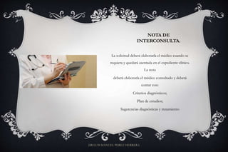NOTA DE
INTERCONSULTA.
La solicitud deberá elaborarla el médico cuando se
requiera y quedará asentada en el expediente clínico.
La nota
deberá elaborarla el médico consultado y deberá
contar con:
Criterios diagnósticos;
Plan de estudios;
Sugerencias diagnósticas y tratamiento
DR LUIS MANUEL PEREZ HERRERA
 