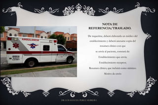 NOTA DE
REFERENCIA/TRASLADO.
De requerirse, deberá elaborarla un médico del
establecimiento y deberá anexarse copia del
resumen clínico con que
se envía al paciente, constará de:
Establecimiento que envía;
Establecimiento receptor;
Resumen clínico, que incluirá como mínimo:
Motivo de envío
DR LUIS MANUEL PEREZ HERRERA
 