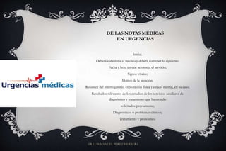 DE LAS NOTAS MÉDICAS
EN URGENCIAS
Inicial.
Deberá elaborarla el médico y deberá contener lo siguiente:
Fecha y hora en que se otorga el servicio;
Signos vitales;
Motivo de la atención;
Resumen del interrogatorio, exploración física y estado mental, en su caso;
Resultados relevantes de los estudios de los servicios auxiliares de
diagnóstico y tratamiento que hayan sido
solicitados previamente;
Diagnósticos o problemas clínicos;
Tratamiento y pronóstico.
DR LUIS MANUEL PEREZ HERRERA
 