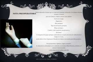 NOTA PREOPERATORIA
Deberá elaborarla el cirujano que va a intervenir al paciente, incluyendo a los cirujanos dentistas
(excepto el numeral
para estos últimos) y deberá contener como mínimo:
Fecha de la cirugía;
Diagnóstico;
Plan quirúrgico;
Tipo de intervención quirúrgica;
Riesgo quirúrgico;
Cuidados y plan terapéutico preoperatorios; y
Pronóstico.
Un integrante del equipo quirúrgico podrá elaborar un reporte de la lista de verificación de la
cirugía, en su caso,
podrá utilizar la lista Organización Mundial de la Salud en esta materia para dicho propósito.
Nota preanestésica, vigilancia y registro anestésico.
Se elaborará de conformidad con lo establecido en la Norma Oficial Mexicana, referida en el
numeral 3.4 de esta norma
y demás disposiciones jurídicas aplicables
DR LUIS MANUEL PEREZ HERRERA
 