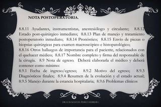 NOTA POSTOPERATORIA.
8.8.11 Ayudantes, instrumentistas, anestesiólogo y circulante; 8.8.12
Estado post-quirúrgico inmediato; 8.8.13 Plan de manejo y tratamiento
postoperatorio inmediato; 8.8.14 Pronóstico; 8.8.15 Envío de piezas o
biopsias quirúrgicas para examen macroscópico e histopatológico;
8.8.16 Otros hallazgos de importancia para el paciente, relacionados con
el quehacer médico; 8.8.17 Nombre completo y firma del responsable de
la cirugía. 8.9 Nota de egreso. Deberá elaborarla el médico y deberá
contener como mínimo:
8.9.1 Fecha de ingreso/egreso; 8.9.2 Motivo del egreso; 8.9.3
Diagnósticos finales; 8.9.4 Resumen de la evolución y el estado actual;
8.9.5 Manejo durante la estancia hospitalaria; 8.9.6 Problemas clínicos
DR LUIS MANUEL PEREZ HERRERA
 