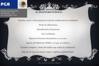 HOJA DE NOTIFICACIÓN
AL MINISTERIO PÚBLICO.
Nombre, razón o denominación social del establecimiento notificador;
Fecha de elaboración;
Identificación del paciente;
Acto notificado;
Reporte de lesiones del paciente, en su caso;
Agencia del Ministerio Público a la que se notifica; y
Nombre completo y firma del médico que realiza la notificación.
Reporte de causa de muerte sujeta a vigilancia epidemiológica
DR LUIS MANUEL PEREZ HERRERA
 
