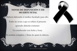 NOTAS DE DEFUNCIÓN Y DE
MUERTE FETAL
Deberá elaborarla el médico facultado para ello.
Todas las notas a que se refiere el presente
apartado deberán contener:
Un encabezado con fecha y hora;
El nombre completo y firma de quien la elabora.
DR LUIS MANUEL PEREZ HERRERA
 