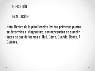 EJECUCIÓN

    EVALUACIÓN

Nota: Dentro de la planificación los dos primeros puntos
se determina el diagnostico, son necesarias de cumplir
antes de que definamos el Qué, Cómo, Cuándo, Dónde, A
Quiénes.
 