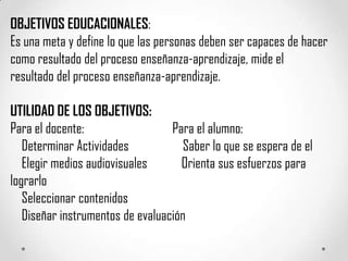 OBJETIVOS EDUCACIONALES:
Es una meta y define lo que las personas deben ser capaces de hacer
como resultado del proceso enseñanza-aprendizaje, mide el
resultado del proceso enseñanza-aprendizaje.

UTILIDAD DE LOS OBJETIVOS:
Para el docente:                  Para el alumno:
   Determinar Actividades            Saber lo que se espera de el
   Elegir medios audiovisuales      Orienta sus esfuerzos para
lograrlo
   Seleccionar contenidos
   Diseñar instrumentos de evaluación
 