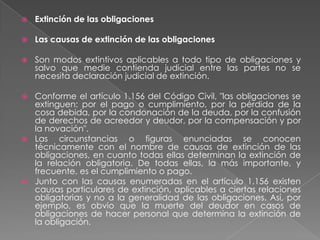 Extinción de las obligaciones Las causas de extinción de las obligacionesSon modos extintivos aplicables a todo tipo de obligaciones y salvo que medie contienda judicial entre las partes no se necesita declaración judicial de extinción. Conforme el artículo 1.156 del Código Civil, "las obligaciones se extinguen: por el pago o cumplimiento, por la pérdida de la cosa debida, por la condonación de la deuda, por la confusión de derechos de acreedor y deudor, por la compensación y por la novación".Las circunstancias o figuras enunciadas se conocen técnicamente con el nombre de causas de extinción de las obligaciones, en cuanto todas ellas determinan la extinción de la relación obligatoria. De todas ellas, la más importante, y frecuente, es el cumplimiento o pago. Junto con las causas enumeradas en el artículo 1.156 existen causas particulares de extinción, aplicables a ciertas relaciones obligatorias y no a la generalidad de las obligaciones. Así, por ejemplo, es obvio que la muertedel deudor en casos de obligaciones de hacer personal que determina la extinción de la obligación.