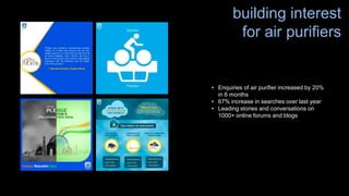 • Enquiries of air purifier increased by 20%
in 6 months
• 67% increase in searches over last year
• Leading stories and conversations on
1000+ online forums and blogs
building interest
for air purifiers
 