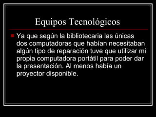 Equipos Tecnológicos   Ya que según la bibliotecaria las únicas dos computadoras que habían necesitaban algún tipo de reparación tuve que utilizar mi propia computadora portátil para poder dar la presentación. Al menos había un proyector disponible. 