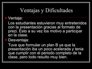 Ventajas y Dificultades Ventaja: Los estudiantes estuvieron muy entretenidos con la presentación gracias al formato de prezi. Esto a su vez los motivo a participar en la clase. Desventaja: Tuve que formular un plan B ya que la presentación iba un poco acelerada y tenia que cumplir con el periodo completo de la clase, pero todo resulto muy bien. 