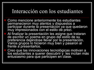Interacción con los estudiantes Como mencione anteriormente los estudiantes permanecieron muy atentos y dispuestos a participar durante la presentación ya que quedaron muy impresionados con el estilo de prezi. Al finalizar la presentación les asigne que trataran de escribir un poema en grupo del estilo de su preferencia dejándose llevar por la presentación. Varios grupos lo hicieron muy bien y pasaron al frente a presentarlos. Creo que las innovaciones tecnológicas motivan a los estudiantes a querer descubrir y  les incitan más entusiasmo para que participen en clase. 
