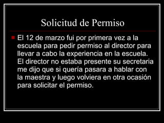 Solicitud de Permiso El 12 de marzo fui por primera vez a la escuela para pedir permiso al director para llevar a cabo la experiencia en la escuela. El director no estaba presente su secretaria me dijo que si quería pasara a hablar con la maestra y luego volviera en otra ocasión para solicitar el permiso. 