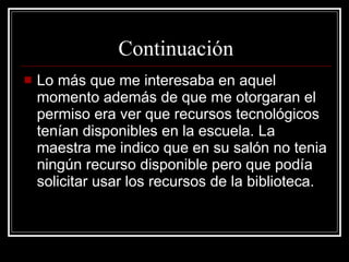 Continuación Lo más que me interesaba en aquel momento además de que me otorgaran el permiso era ver que recursos tecnológicos tenían disponibles en la escuela. La maestra me indico que en su salón no tenia ningún recurso disponible pero que podía solicitar usar los recursos de la biblioteca. 