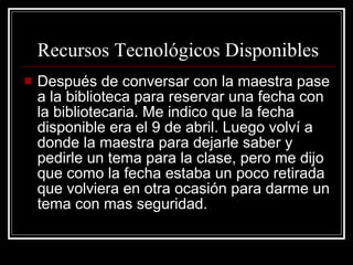 Recursos Tecnológicos Disponibles Después de conversar con la maestra pase a la biblioteca para reservar una fecha con la bibliotecaria. Me indico que la fecha disponible era el 9 de abril. Luego volví a donde la maestra para dejarle saber y pedirle un tema para la clase, pero me dijo que como la fecha estaba un poco retirada que volviera en otra ocasión para darme un tema con mas seguridad. 