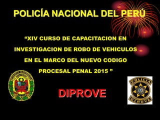 POLICÍA NACIONAL DEL PERÚ
“XIV CURSO DE CAPACITACION EN
INVESTIGACION DE ROBO DE VEHICULOS
EN EL MARCO DEL NUEVO CODIGO
PROCESAL PENAL 2015 ”
DIPROVE
 