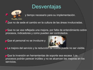 Desventajas
•                y tiempo necesario para su implementación.

• Que no de sede el cambio en la cultura de las áreas involucradas.

• Que no se vea reflejada una mejora, por falta de entendimiento sobre
procesos, indicadores y como pueden ser controlados.

• Que el personal no se involucre y

• La mejora del servicio y la reducción de costos puede no ser visible.

• Que la inversión en herramientas de soporte sea escasa. Los
procesos podrán parecer inútiles y no se alcancen las mejoras en los
servicios.
 