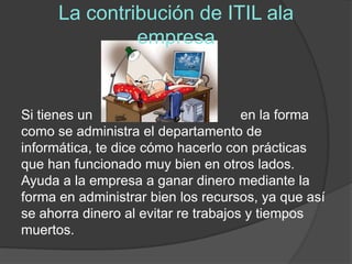 La contribución de ITIL ala
               empresa


Si tienes un                          en la forma
como se administra el departamento de
informática, te dice cómo hacerlo con prácticas
que han funcionado muy bien en otros lados.
Ayuda a la empresa a ganar dinero mediante la
forma en administrar bien los recursos, ya que así
se ahorra dinero al evitar re trabajos y tiempos
muertos.
 