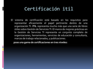 Certificación itil

El sistema de certificación está basado en los requisitos para
   representar eficazmente el papel pertinente dentro de una
   organización TI. ITIL representa mucho más que una serie de libros
   útiles sobre Gestión de Servicios TI. El marco de mejores prácticas en
   la Gestión de Servicios TI representa un conjunto completo de
   organizaciones, herramientas, servicios de educación y consultoría,
   marcos de trabajo relacionados, y publicaciones.
  pose una gama de certificaciones en tres niveles:
 