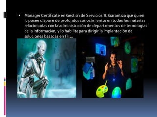  Manager Certificate en Gestión de Servicios TI. Garantiza que quien
   lo posee dispone de profundos conocimientos en todas las materias
   relacionadas con la administración de departamentos de tecnologías
   de la información, y lo habilita para dirigir la implantación de
   soluciones basadas en ITIL.
 