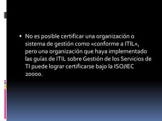  No es posible certificar una organización o
  sistema de gestión como «conforme a ITIL»,
  pero una organización que haya implementado
  las guías de ITIL sobre Gestión de los Servicios de
  TI puede lograr certificarse bajo la ISO/IEC
  20000.
 
