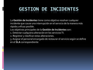 GESTION DE INCIDENTES

La Gestión de Incidentes tiene como objetivo resolver cualquier
incidente que cause una interrupción en el servicio de la manera más
rápida y eficaz posible.
Los objetivos principales de la Gestión de Incidentes son:
1. Detectar cualquiera alteración en los servicios TI.
2. Registrar y clasificar estas alteraciones.
3. Asignar el personal encargado de restaurar el servicio según se define
en el SLA correspondiente
 