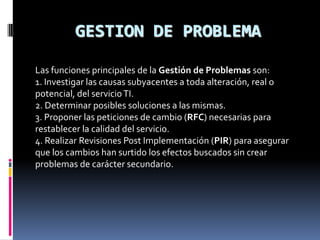 GESTION DE PROBLEMA

Las funciones principales de la Gestión de Problemas son:
1. Investigar las causas subyacentes a toda alteración, real o
potencial, del servicio TI.
2. Determinar posibles soluciones a las mismas.
3. Proponer las peticiones de cambio (RFC) necesarias para
restablecer la calidad del servicio.
4. Realizar Revisiones Post Implementación (PIR) para asegurar
que los cambios han surtido los efectos buscados sin crear
problemas de carácter secundario.
 