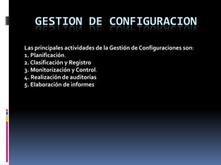 GESTION DE CONFIGURACION

Las principales actividades de la Gestión de Configuraciones son:
1. Planificación.
2. Clasificación y Registro
3. Monitorización y Control.
4. Realización de auditorías
5. Elaboración de informes
 