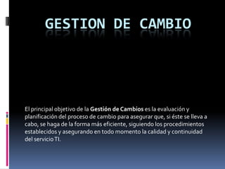 GESTION DE CAMBIO




El principal objetivo de la Gestión de Cambios es la evaluación y
planificación del proceso de cambio para asegurar que, si éste se lleva a
cabo, se haga de la forma más eficiente, siguiendo los procedimientos
establecidos y asegurando en todo momento la calidad y continuidad
del servicio TI.
 