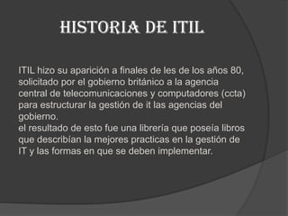 Historia de ITIL

ITIL hizo su aparición a finales de les de los años 80,
solicitado por el gobierno británico a la agencia
central de telecomunicaciones y computadores (ccta)
para estructurar la gestión de it las agencias del
gobierno.
el resultado de esto fue una librería que poseía libros
que describían la mejores practicas en la gestión de
IT y las formas en que se deben implementar.
 