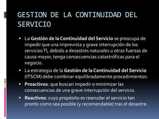GESTION DE LA CONTINUIDAD DEL
SERVICIO
 La Gestión de la Continuidad del Servicio se preocupa de
  impedir que una imprevista y grave interrupción de los
  servicios TI, debido a desastres naturales u otras fuerzas de
  causa mayor, tenga consecuencias catastróficas para el
  negocio.
 La estrategia de la Gestión de la Continuidad del Servicio
  (ITSCM) debe combinar equilibradamente procedimientos:
 Proactivos: que buscan impedir o minimizar las
  consecuencias de una grave interrupción del servicio.
 Reactivos: cuyo propósito es reanudar el servicio tan
  pronto como sea posible (y recomendable) tras el desastre.
 
