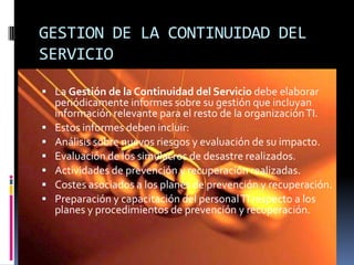 GESTION DE LA CONTINUIDAD DEL
SERVICIO

 La Gestión de la Continuidad del Servicio debe elaborar
    periódicamente informes sobre su gestión que incluyan
    información relevante para el resto de la organización TI.
   Estos informes deben incluir:
   Análisis sobre nuevos riesgos y evaluación de su impacto.
   Evaluación de los simulacros de desastre realizados.
   Actividades de prevención y recuperación realizadas.
   Costes asociados a los planes de prevención y recuperación.
   Preparación y capacitación del personal TI respecto a los
    planes y procedimientos de prevención y recuperación.
 